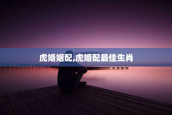 虎婚姻配,虎婚配最佳生肖