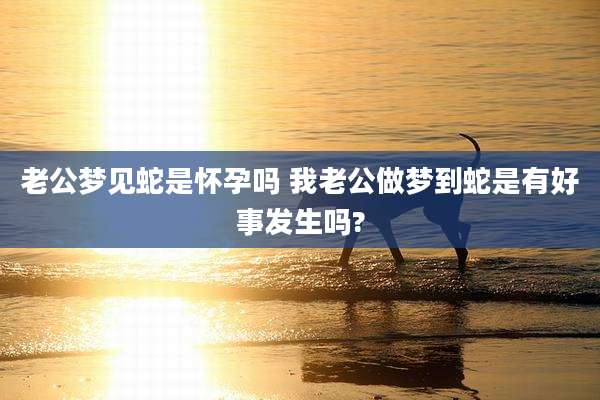 老公梦见蛇是怀孕吗 我老公做梦到蛇是有好事发生吗?