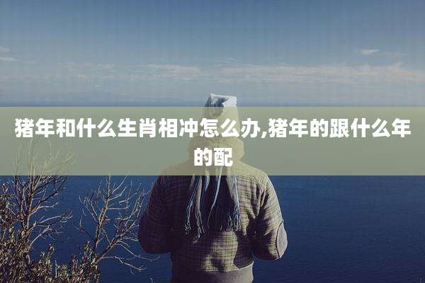 猪年和什么生肖相冲怎么办,猪年的跟什么年的配