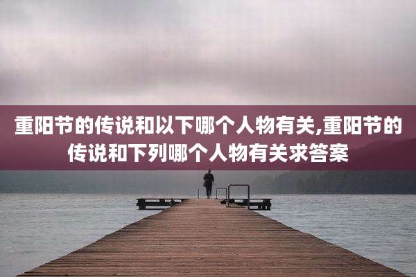 重阳节的传说和以下哪个人物有关,重阳节的传说和下列哪个人物有关求答案