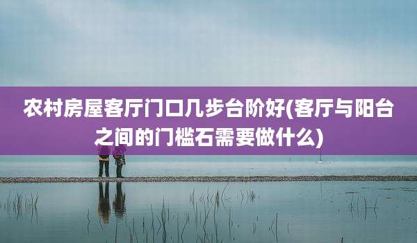 农村房屋客厅门口几步台阶好(客厅与阳台之间的门槛石需要做什么)
