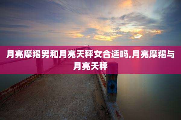 月亮摩羯男和月亮天秤女合适吗,月亮摩羯与月亮天秤