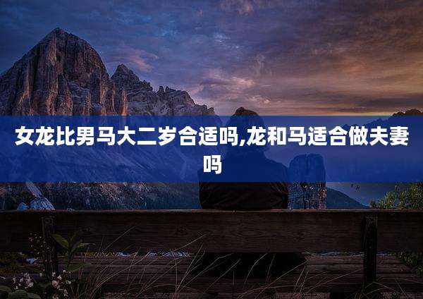 女龙比男马大二岁合适吗,龙和马适合做夫妻吗