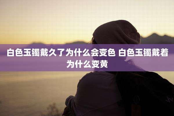白色玉镯戴久了为什么会变色 白色玉镯戴着为什么变黄
