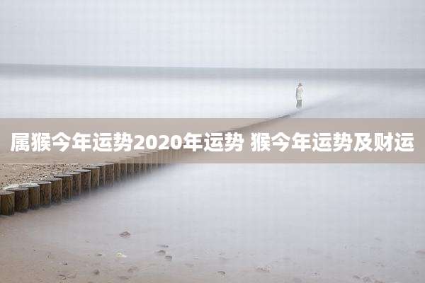 属猴今年运势2020年运势 猴今年运势及财运