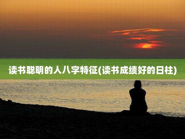 读书聪明的人八字特征(读书成绩好的日柱)