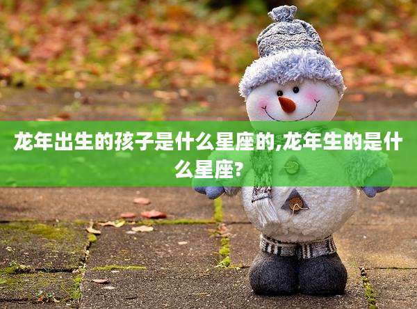 龙年出生的孩子是什么星座的,龙年生的是什么星座?