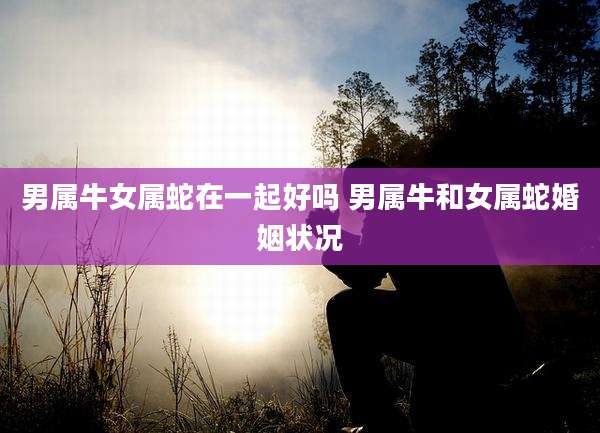 男属牛女属蛇在一起好吗 男属牛和女属蛇婚姻状况