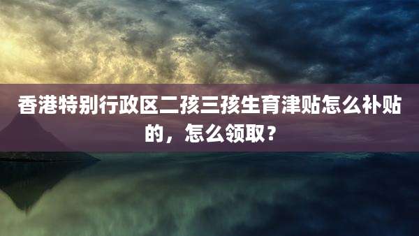 香港特别行政区二孩三孩生育津贴怎么补贴的,怎么领取?