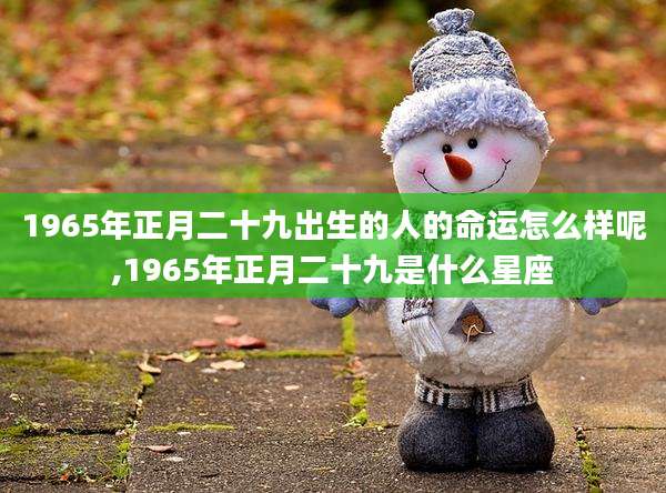 1965年正月二十九出生的人的命运怎么样呢,1965年正月二十九是什么星座