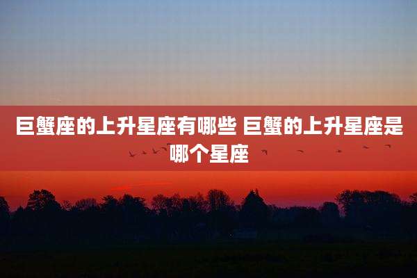 巨蟹座的上升星座有哪些 巨蟹的上升星座是哪个星座