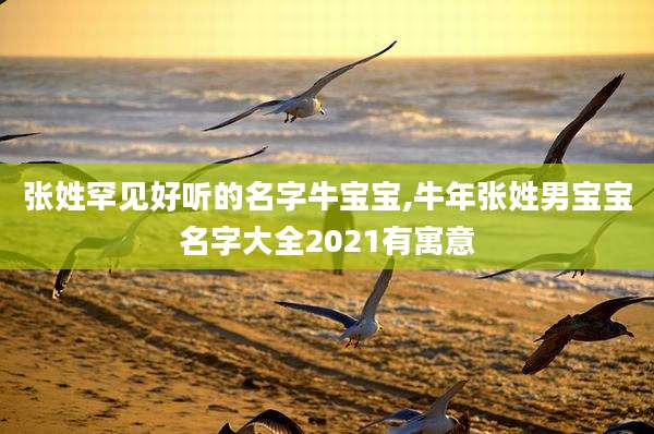 张姓罕见好听的名字牛宝宝,牛年张姓男宝宝名字大全2021有寓意