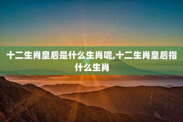 十二生肖皇后是什么生肖呢,十二生肖皇后指什么生肖