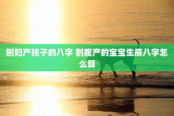 刨妇产孩子的八字 剖腹产的宝宝生辰八字怎么算