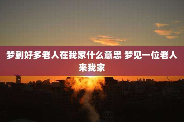 梦到好多老人在我家什么意思 梦见一位老人来我家