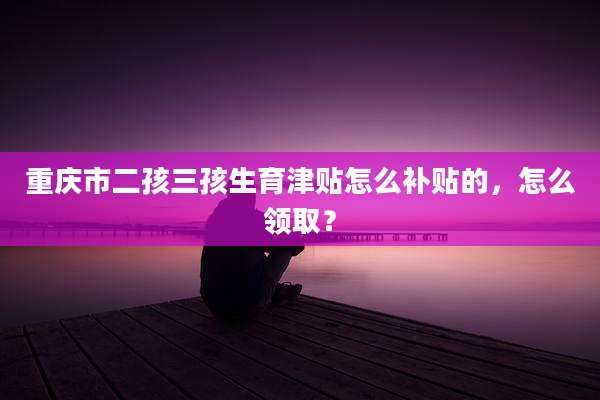 重庆市二孩三孩生育津贴怎么补贴的,怎么领取?