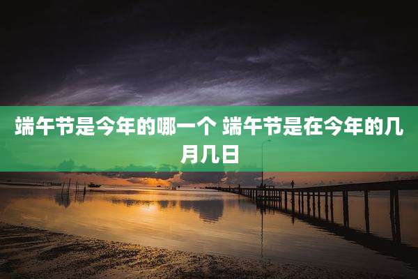 端午节是今年的哪一个 端午节是在今年的几月几日