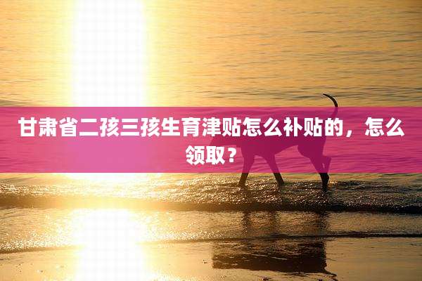 甘肃省二孩三孩生育津贴怎么补贴的,怎么领取?