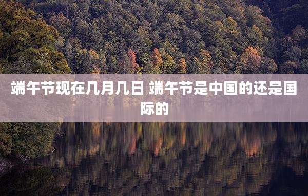 端午节现在几月几日 端午节是中国的还是国际的