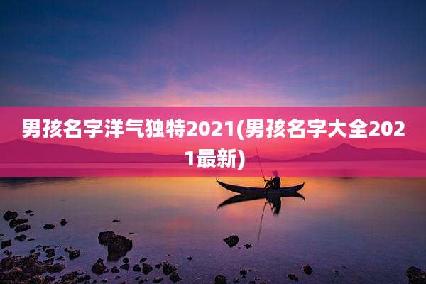 男孩名字洋气独特2021(男孩名字大全2021最新)