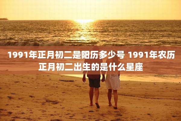 1991年正月初二是阳历多少号 1991年农历正月初二出生的是什么星座