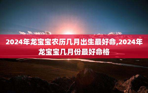 2024年龙宝宝农历几月出生最好命,2024年龙宝宝几月份最好命格