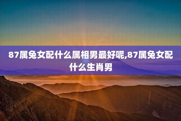 87属兔女配什么属相男最好呢,87属兔女配什么生肖男