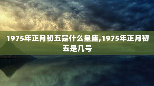 1975年正月初五是什么星座,1975年正月初五是几号