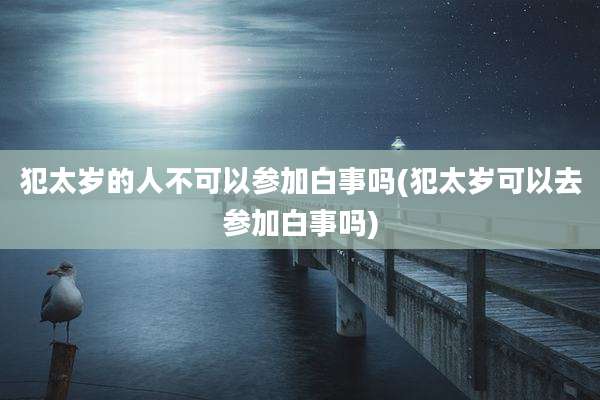 犯太岁的人不可以参加白事吗(犯太岁可以去参加白事吗)