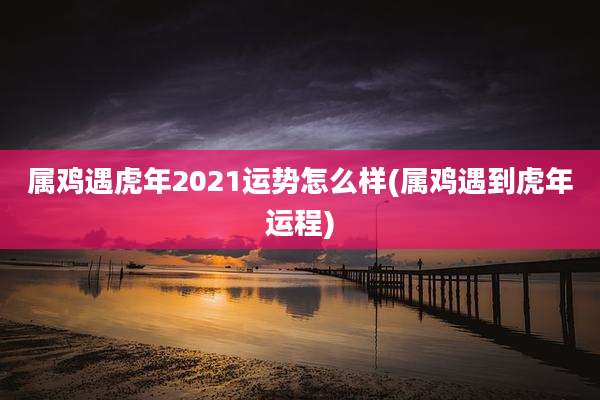 属鸡遇虎年2021运势怎么样(属鸡遇到虎年运程)
