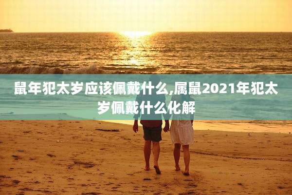 鼠年犯太岁应该佩戴什么,属鼠2021年犯太岁佩戴什么化解