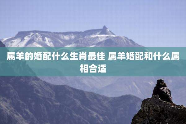 属羊的婚配什么生肖最佳 属羊婚配和什么属相合适