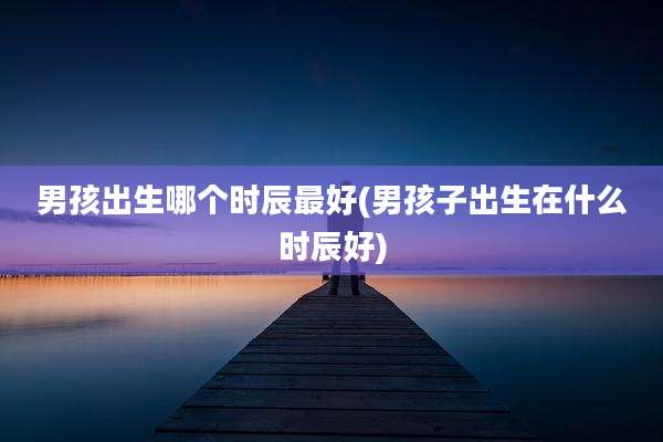男孩出生哪个时辰最好(男孩子出生在什么时辰好)