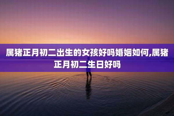 属猪正月初二出生的女孩好吗婚姻如何,属猪正月初二生日好吗