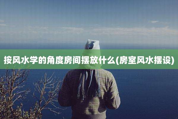 按风水学的角度房间摆放什么(房室风水摆设)