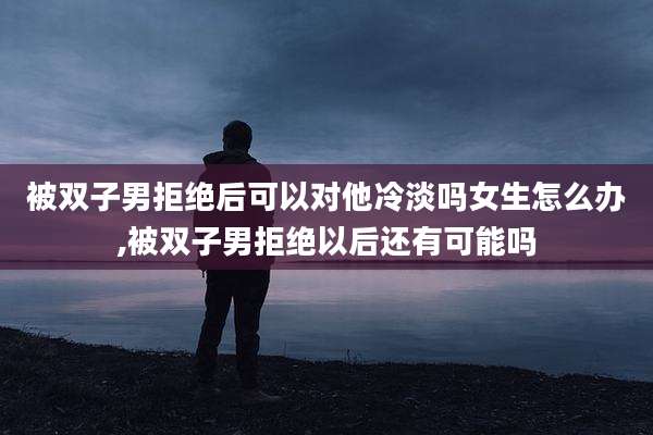 被双子男拒绝后可以对他冷淡吗女生怎么办,被双子男拒绝以后还有可能吗