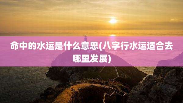 命中的水运是什么意思(八字行水运适合去哪里发展)