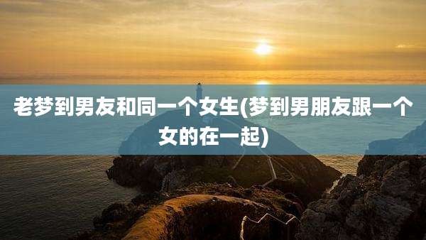 老梦到男友和同一个女生(梦到男朋友跟一个女的在一起)