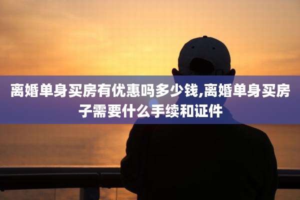 离婚单身买房有优惠吗多少钱,离婚单身买房子需要什么手续和证件