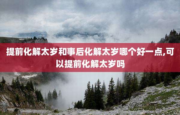 提前化解太岁和事后化解太岁哪个好一点,可以提前化解太岁吗