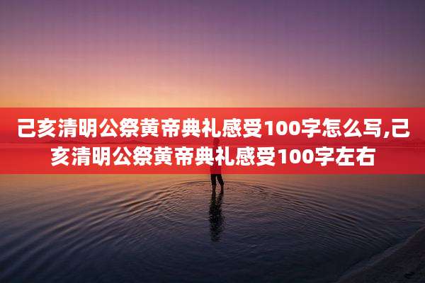 己亥清明公祭黄帝典礼感受100字怎么写,己亥清明公祭黄帝典礼感受100字左右