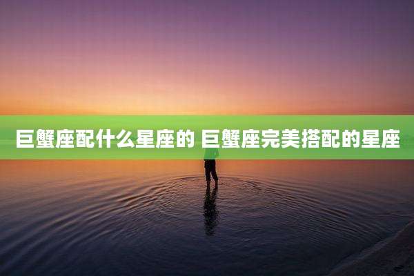 巨蟹座配什么星座的 巨蟹座完美搭配的星座