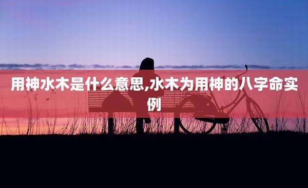 用神水木是什么意思,水木为用神的八字命实例