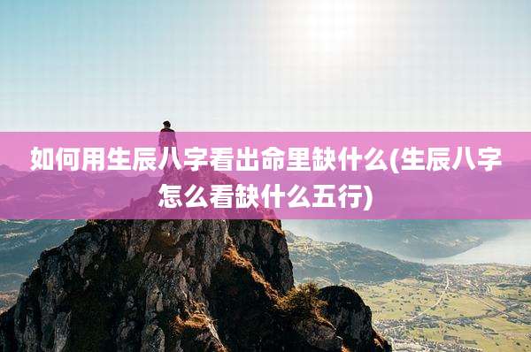 如何用生辰八字看出命里缺什么(生辰八字怎么看缺什么五行)