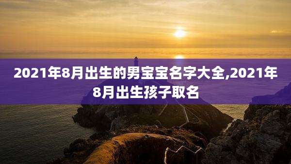 2021年8月出生的男宝宝名字大全,2021年8月出生孩子取名