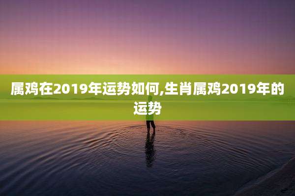 属鸡在2019年运势如何,生肖属鸡2019年的运势
