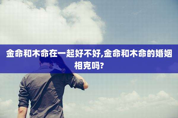 金命和木命在一起好不好,金命和木命的婚姻相克吗?
