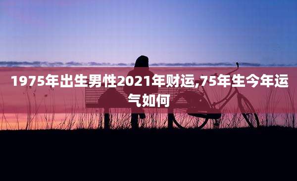 1975年出生男性2021年财运,75年生今年运气如何