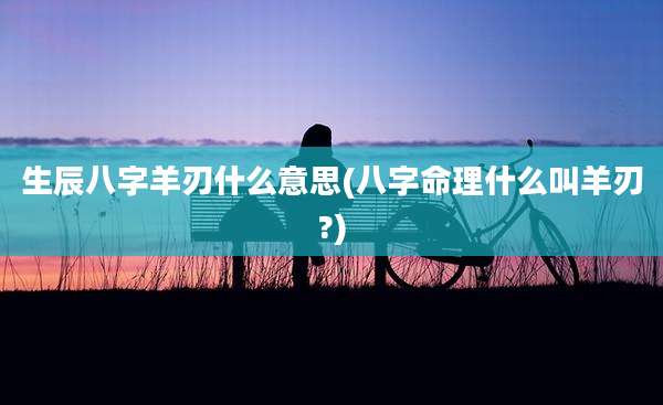 生辰八字羊刃什么意思(八字命理什么叫羊刃?)