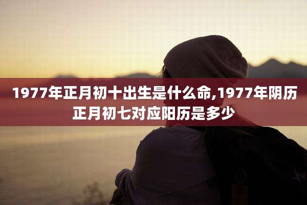 1977年正月初十出生是什么命,1977年阴历正月初七对应阳历是多少